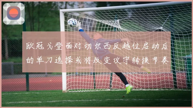 欧冠戈登面对切尔西反越位启动后的单刀选择或将改变攻守转换节奏