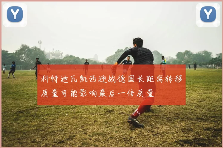 科特迪瓦凯西迎战德国长距离转移质量可能影响最后一传质量