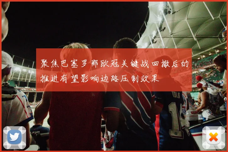 聚焦巴塞罗那欧冠关键战回撤后的推进有望影响边路压制效果
