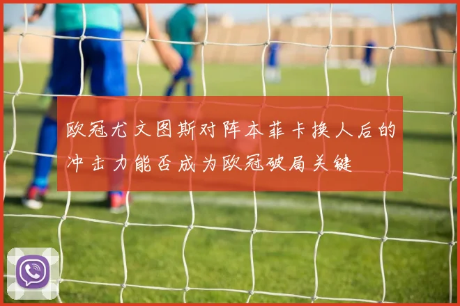 欧冠尤文图斯对阵本菲卡换人后的冲击力能否成为欧冠破局关键