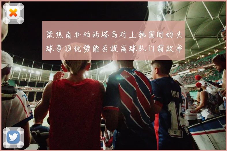 聚焦南非珀西塔乌对上韩国时的头球争顶优势能否提高球队门前效率