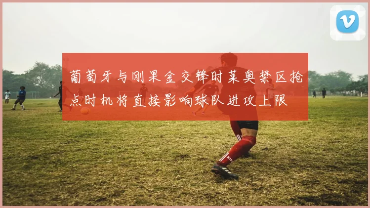 葡萄牙与刚果金交锋时莱奥禁区抢点时机将直接影响球队进攻上限