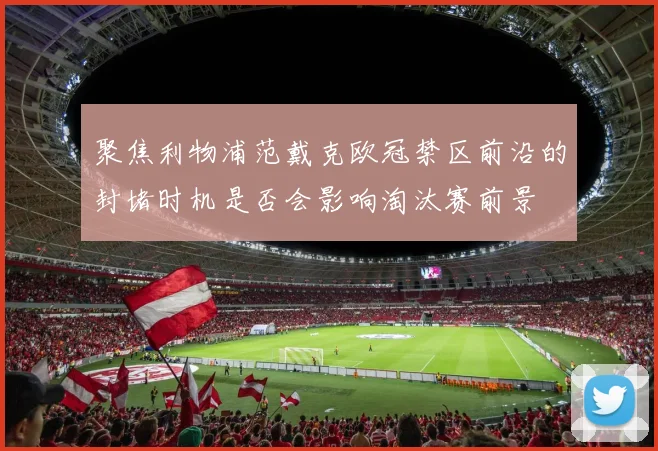 聚焦利物浦范戴克欧冠禁区前沿的封堵时机是否会影响淘汰赛前景