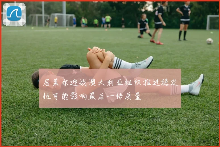 居莱尔迎战澳大利亚组织推进稳定性可能影响最后一传质量