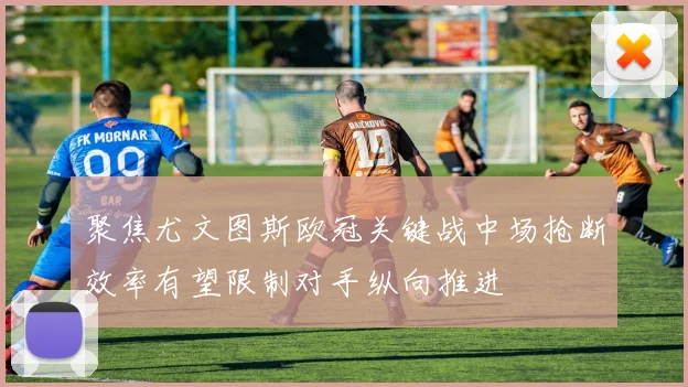 聚焦尤文图斯欧冠关键战中场抢断效率有望限制对手纵向推进