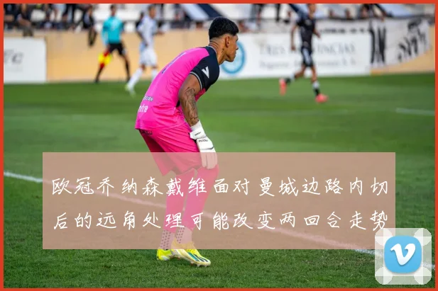 欧冠乔纳森戴维面对曼城边路内切后的远角处理可能改变两回合走势